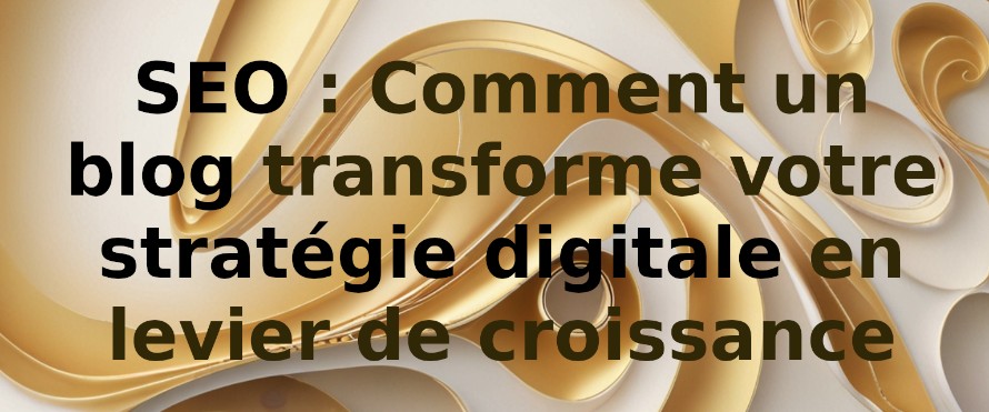 SEO : Comment un blog transforme votre stratégie digitale en levier de croissance